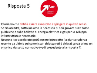 Risposta 5


Pensiamo che debba essere il mercato a spingere in questo senso.
Se ciò accadrà, sottolineiamo la necessità di non gravare sulle casse
pubbliche o sulle bollette di energia elettrica e gas per lo sviluppo
infrastrutturale necessario.
Nessuna iter accelerato potrà essere introdotto (la giurisprudenza
recente da ultimo sui commissari sblocca reti è chiara) senza prima un
organico riassetto normativo (vedi precedente alla risposta 4)
 