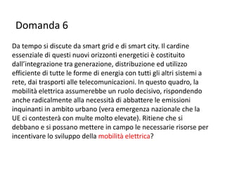 Domanda 6
Da tempo si discute da smart grid e di smart city. Il cardine
essenziale di questi nuovi orizzonti energetici è costituito
dall’integrazione tra generazione, distribuzione ed utilizzo
efficiente di tutte le forme di energia con tutti gli altri sistemi a
rete, dai trasporti alle telecomunicazioni. In questo quadro, la
mobilità elettrica assumerebbe un ruolo decisivo, rispondendo
anche radicalmente alla necessità di abbattere le emissioni
inquinanti in ambito urbano (vera emergenza nazionale che la
UE ci contesterà con multe molto elevate). Ritiene che si
debbano e si possano mettere in campo le necessarie risorse per
incentivare lo sviluppo della mobilità elettrica?
 