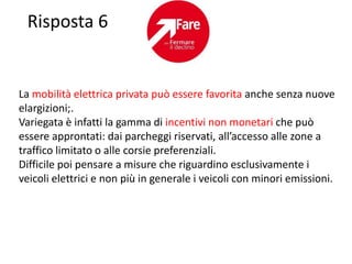 Risposta 6


La mobilità elettrica privata può essere favorita anche senza nuove
elargizioni;.
Variegata è infatti la gamma di incentivi non monetari che può
essere approntati: dai parcheggi riservati, all’accesso alle zone a
traffico limitato o alle corsie preferenziali.
Difficile poi pensare a misure che riguardino esclusivamente i
veicoli elettrici e non più in generale i veicoli con minori emissioni.
 