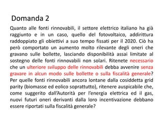 Domanda 2
Quanto alle fonti rinnovabili, il settore elettrico italiano ha già
raggiunto e in un caso, quello del fotovoltaico, addirittura
raddoppiato gli obiettivi a suo tempo fissati per il 2020. Ciò ha
però comportato un aumento molto rilevante degli oneri che
gravano sulle bollette, lasciando disponibilità assai limitate al
sostegno delle fonti rinnovabili non solari. Ritenete necessario
che un ulteriore sviluppo delle rinnovabili debba avvenire senza
gravare in alcun modo sulle bollette o sulla fiscalità generale?
Per quelle fonti rinnovabili ancora lontane dalla cosiddetta grid
parity (biomasse ed eolico soprattutto), ritenere auspicabile che,
come suggerito dall’Autorità per l’energia elettrica ed il gas,
nuovi futuri oneri derivanti dalla loro incentivazione debbano
essere riportati sulla fiscalità generale?
 