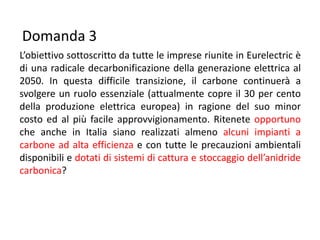 Domanda 3
L’obiettivo sottoscritto da tutte le imprese riunite in Eurelectric è
di una radicale decarbonificazione della generazione elettrica al
2050. In questa difficile transizione, il carbone continuerà a
svolgere un ruolo essenziale (attualmente copre il 30 per cento
della produzione elettrica europea) in ragione del suo minor
costo ed al più facile approvvigionamento. Ritenete opportuno
che anche in Italia siano realizzati almeno alcuni impianti a
carbone ad alta efficienza e con tutte le precauzioni ambientali
disponibili e dotati di sistemi di cattura e stoccaggio dell’anidride
carbonica?
 