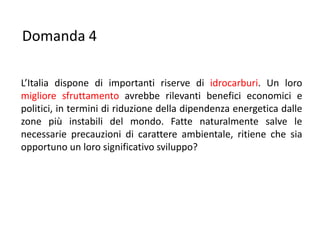 Domanda 4

L’Italia dispone di importanti riserve di idrocarburi. Un loro
migliore sfruttamento avrebbe rilevanti benefici economici e
politici, in termini di riduzione della dipendenza energetica dalle
zone più instabili del mondo. Fatte naturalmente salve le
necessarie precauzioni di carattere ambientale, ritiene che sia
opportuno un loro significativo sviluppo?
 