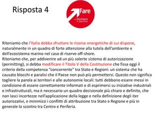 Risposta 4


Riteniamo che l’Italia debba sfruttare le risorse energetiche di cui dispone,
naturalmente in un quadro di forte attenzione alla tutela dell’ambiente e
dell’ecosistema marino nel caso di riserve off-shore.
Riteniamo che, per addivenire ad un più solerte sistema di autorizzazione
(permitting), si debba modificare il Titolo V della Costituzione che fissa oggi il
criterio della competenza “concorrente” tra Stato e Regioni: un sistema che ha
causato blocchi e paralisi che il Paese non può più permettersi. Questo non significa
togliere la parola ai territori e alle autonomie locali: tutti debbono essere messi in
condizione di essere correttamente informati e di esprimersi su iniziative industriali
e infrastrutturali, ma è necessario un quadro decisionale più chiaro e definito, che
non lasci incertezze nell’applicazione della legge e nella definizione degli iter
autorizzativi, e minimizzi i conflitti di attribuzione tra Stato e Regione e più in
generale lo scontro tra Centro e Periferia.
 