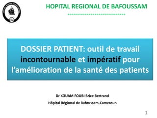 DOSSIER PATIENT: outil de travail
incontournable et impératif pour
l’amélioration de la santé des patients
1
HOPITAL REGIONAL DE BAFOUSSAM
----------------------------
Dr KOUAM FOUBI Brice Bertrand
Hôpital Régional de Bafoussam-Cameroun
 