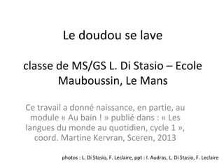 Le doudou se lave
classe de MS/GS L. Di Stasio – Ecole
Mauboussin, Le Mans
Ce travail a donné naissance, en partie, au
module « Au bain ! » publié dans : « Les
langues du monde au quotidien, cycle 1 »,
coord. Martine Kervran, Sceren, 2013
photos : L. Di Stasio, F. Leclaire, ppt : I. Audras, L. Di Stasio, F. Leclaire
 