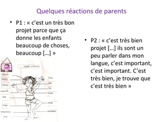 Quelques réactions de parents
• P1 : « c’est un très bon
projet parce que ça
donne les enfants
beaucoup de choses,
beaucoup […] »
• P2 : « c’est très bien
projet […] ils sont un
peu parler dans mon
langue, c’est important,
c’est important. C’est
très bien, je trouve que
c’est très bien »
 