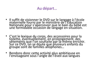 Au départ…
• Il suffit de visionner le DVD sur le langage à l’école
maternelle fourni par le ministère de l’Education
Nationale pour s’apercevoir que le bain du bébé est
une formidable occasion de langage en situation.
• C’est le lexique du corps, des accessoires pour la
toilette, éventuellement, en prolongement, des
vêtements que l’on souhaite par là-même enrichir.
Sur ce DVD, on se doute que plusieurs enfants du
groupe sont de familles allophones…
• Rendons donc cette activité plus ambitieuse en
l’envisageant sous l’angle de l’éveil aux langues
 