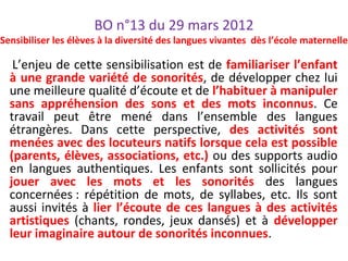 BO n°13 du 29 mars 2012
Sensibiliser les élèves à la diversité des langues vivantes dès l’école maternelle
L’enjeu de cette sensibilisation est de familiariser l’enfant
à une grande variété de sonorités, de développer chez lui
une meilleure qualité d’écoute et de l’habituer à manipuler
sans appréhension des sons et des mots inconnus. Ce
travail peut être mené dans l’ensemble des langues
étrangères. Dans cette perspective, des activités sont
menées avec des locuteurs natifs lorsque cela est possible
(parents, élèves, associations, etc.) ou des supports audio
en langues authentiques. Les enfants sont sollicités pour
jouer avec les mots et les sonorités des langues
concernées : répétition de mots, de syllabes, etc. Ils sont
aussi invités à lier l’écoute de ces langues à des activités
artistiques (chants, rondes, jeux dansés) et à développer
leur imaginaire autour de sonorités inconnues.
 