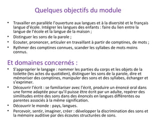 Quelques objectifs du module
• Travailler en parallèle l’ouverture aux langues et à la diversité et le français
langue d’école. Intégrer les langues des enfants : faire du lien entre la
langue de l’école et la langue de la maison ;
• Distinguer les sons de la parole ;
• Ecouter, prononcer, articuler en travaillant à partir de comptines, de mots ;
• Rythmer des comptines connues, scander les syllabes de mots moins
connus.
Et domaines concernés :
• S’approprier le langage : nommer les parties du corps et les objets de la
toilette (les actes du quotidien), distinguer les sons de la parole, dire et
mémoriser des comptines, manipuler des sons et des syllabes, échanger et
s’exprimer.
• Découvrir l’écrit : se familiariser avec l’écrit, produire un énoncé oral dans
une forme adaptée pour qu’il puisse être écrit par un adulte, repérer des
similitudes entre des sons dans des énoncés en langues différentes ou
parentes associés à la même signification.
• Découvrir le monde : pays, langues.
• Percevoir, sentir, imaginer, créer : développer la discrimination des sons et
la mémoire auditive par des écoutes structurées de sons.
 