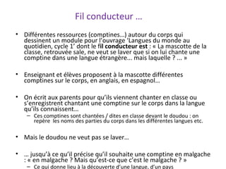 • Différentes ressources (comptines…) autour du corps qui
dessinent un module pour l’ouvrage ‘Langues du monde au
quotidien, cycle 1’ dont le fil conducteur est : « La mascotte de la
classe, retrouvée sale, ne veut se laver que si on lui chante une
comptine dans une langue étrangère... mais laquelle ? ... »
• Enseignant et élèves proposent à la mascotte différentes
comptines sur le corps, en anglais, en espagnol…
• On écrit aux parents pour qu’ils viennent chanter en classe ou
s’enregistrent chantant une comptine sur le corps dans la langue
qu’ils connaissent…
– Ces comptines sont chantées / dites en classe devant le doudou : on
repère les noms des parties du corps dans les différentes langues etc.
• Mais le doudou ne veut pas se laver…
• … jusqu’à ce qu’il précise qu’il souhaite une comptine en malgache
: « en malgache ? Mais qu’est-ce que c’est le malgache ? »
– Ce qui donne lieu à la découverte d’une langue, d’un pays
Fil conducteur …
 