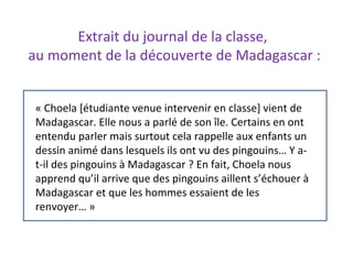 « Choela [étudiante venue intervenir en classe] vient de
Madagascar. Elle nous a parlé de son île. Certains en ont
entendu parler mais surtout cela rappelle aux enfants un
dessin animé dans lesquels ils ont vu des pingouins… Y a-
t-il des pingouins à Madagascar ? En fait, Choela nous
apprend qu’il arrive que des pingouins aillent s’échouer à
Madagascar et que les hommes essaient de les
renvoyer… »
Extrait du journal de la classe,
au moment de la découverte de Madagascar :
 