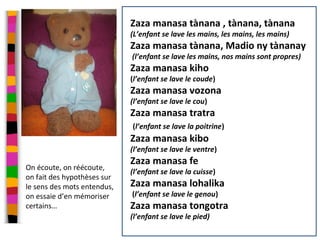 Séance 2
Zaza manasa tànana , tànana, tànana
(L’enfant se lave les mains, les mains, les mains)
Zaza manasa tànana, Madio ny tànanay
(l’enfant se lave les mains, nos mains sont propres)
Zaza manasa kiho
(l’enfant se lave le coude)
Zaza manasa vozona
(l’enfant se lave le cou)
Zaza manasa tratra
(l’enfant se lave la poitrine)
Zaza manasa kibo
(l’enfant se lave le ventre)
Zaza manasa fe
(l’enfant se lave la cuisse)
Zaza manasa lohalika
(l’enfant se lave le genou)
Zaza manasa tongotra
(l’enfant se lave le pied)
On écoute, on réécoute,
on fait des hypothèses sur
le sens des mots entendus,
on essaie d’en mémoriser
certains…
 