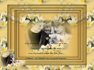 Être aimé…c'est savoir chérir… Sans jamais se mesurer… C'est de toujours apprécier…l'être tel qu'il est… Tout en se regardant de plus près… C'est d'accueillir comme une jolie fleur… L'Amour…ou l'Amitié avec un grand honneur… 