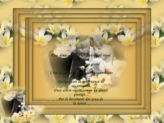 Être aimé…c'est d'atteindre nos rêves  insensés… Par le regard d'un grand  cœur… C'est de pouvoir s'avancer en contrôlant ses peurs… Quelque soit la contenance de  ses erreurs… C'est d'être cajolé comme un gentil  protégé… Par le bercement des yeux de  la bonté… 