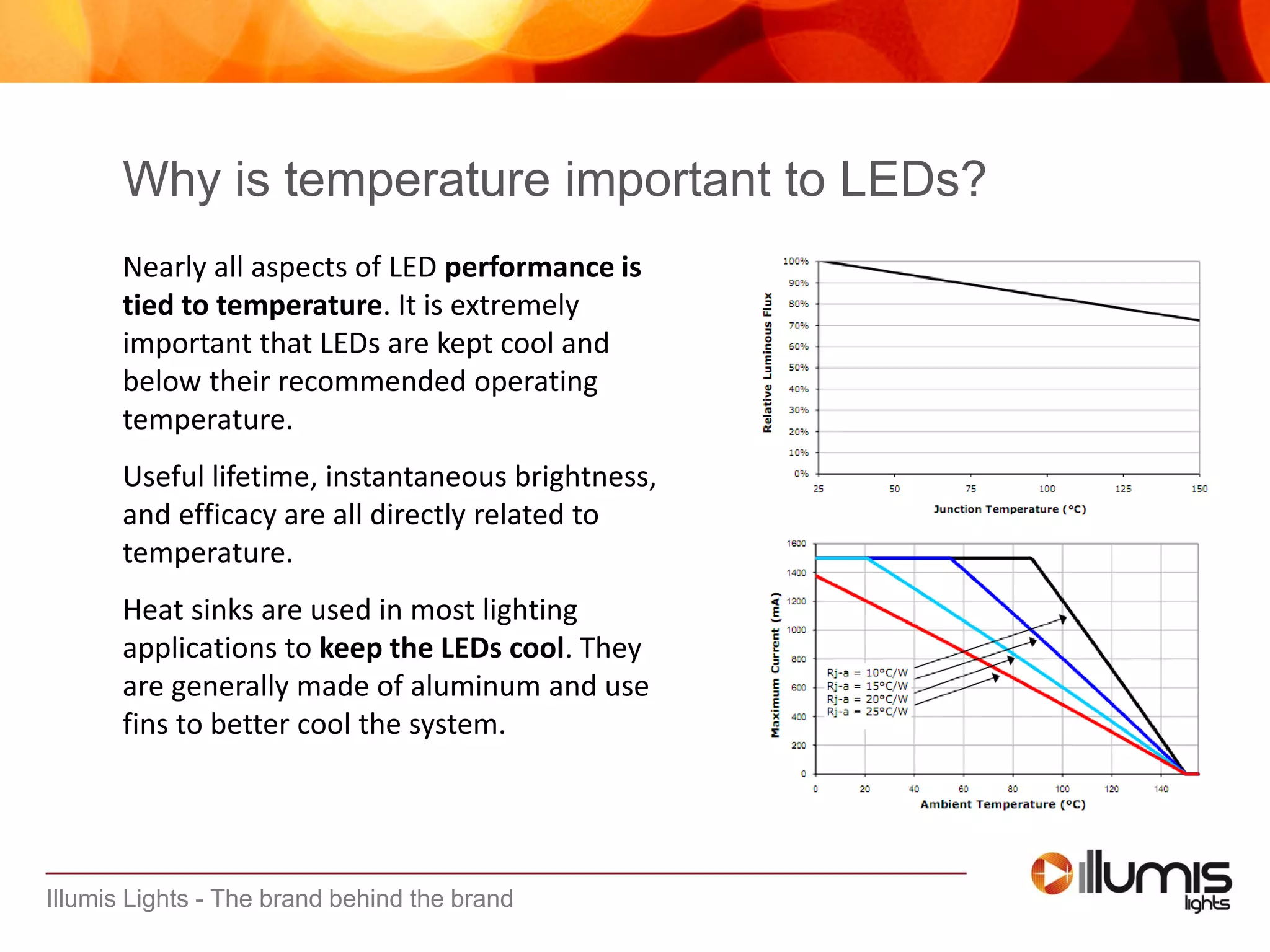 Illumis Lights - The brand behind the brand
Why is temperature important to LEDs?
Nearly all aspects of LED performance is
tied to temperature. It is extremely
important that LEDs are kept cool and
below their recommended operating
temperature.
Useful lifetime, instantaneous brightness,
and efficacy are all directly related to
temperature.
Heat sinks are used in most lighting
applications to keep the LEDs cool. They
are generally made of aluminum and use
fins to better cool the system.
 
