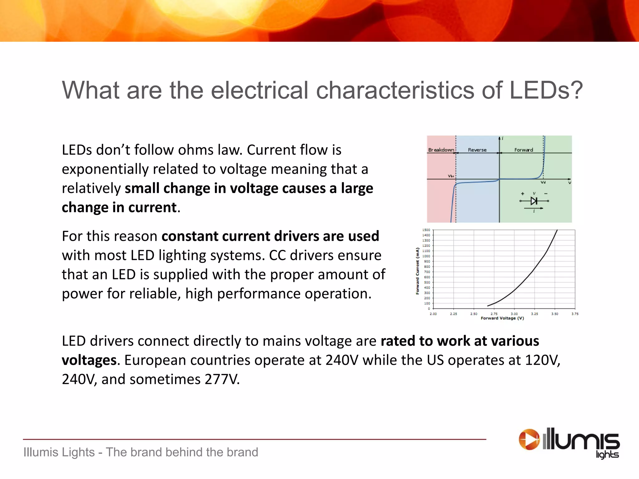 Illumis Lights - The brand behind the brand
What are the electrical characteristics of LEDs?
LEDs don’t follow ohms law. Current flow is
exponentially related to voltage meaning that a
relatively small change in voltage causes a large
change in current.
For this reason constant current drivers are used
with most LED lighting systems. CC drivers ensure
that an LED is supplied with the proper amount of
power for reliable, high performance operation.
LED drivers connect directly to mains voltage are rated to work at various
voltages. European countries operate at 240V while the US operates at 120V,
240V, and sometimes 277V.
 