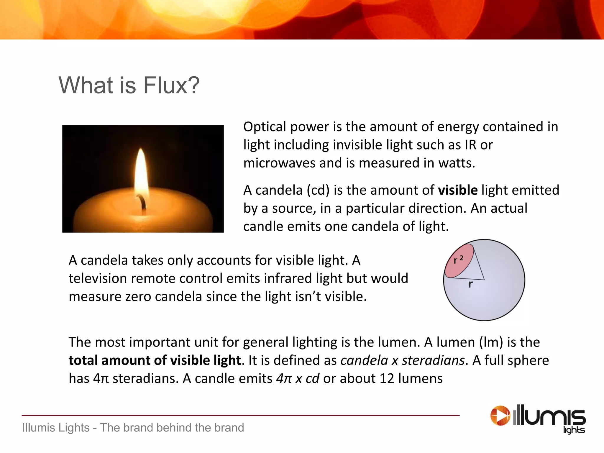 Illumis Lights - The brand behind the brand
The most important unit for general lighting is the lumen. A lumen (lm) is the
total amount of visible light. It is defined as candela x steradians. A full sphere
has 4π steradians. A candle emits 4π x cd or about 12 lumens
What is Flux?
Optical power is the amount of energy contained in
light including invisible light such as IR or
microwaves and is measured in watts.
A candela (cd) is the amount of visible light emitted
by a source, in a particular direction. An actual
candle emits one candela of light.
A candela takes only accounts for visible light. A
television remote control emits infrared light but would
measure zero candela since the light isn’t visible.
 