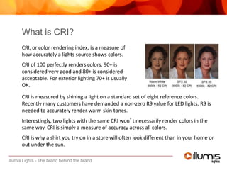 Illumis Lights - The brand behind the brand
CRI is measured by shining a light on a standard set of eight reference colors.
Recently many customers have demanded a non-zero R9 value for LED lights. R9 is
needed to accurately render warm skin tones.
Interestingly, two lights with the same CRI won’t necessarily render colors in the
same way. CRI is simply a measure of accuracy across all colors.
CRI is why a shirt you try on in a store will often look different than in your home or
out under the sun.
What is CRI?
CRI, or color rendering index, is a measure of
how accurately a lights source shows colors.
CRI of 100 perfectly renders colors. 90+ is
considered very good and 80+ is considered
acceptable. For exterior lighting 70+ is usually
OK.
 