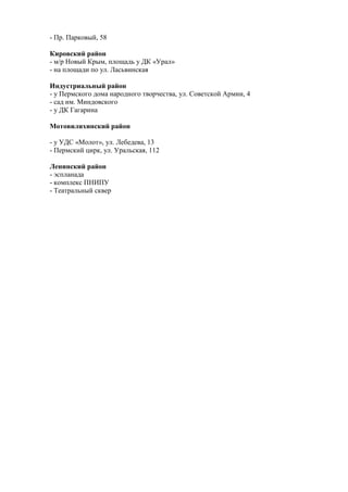 - Пр. Парковый, 58
Кировский район
- м/р Новый Крым, площадь у ДК «Урал»
- на площади по ул. Ласьвинская
Индустриальный район
- у Пермского дома народного творчества, ул. Советской Армии, 4
- сад им. Миндовского
- у ДК Гагарина
Мотовилихинский район
- у УДС «Молот», ул. Лебедева, 13
- Пермский цирк, ул. Уральская, 112
Ленинский район
- эспланада
- комплекс ПНИПУ
- Театральный сквер

 