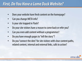 First,DoYouHaveaLameDuckWebsite?
• Doesyour website have freshcontenton the homepage?
• Canyou change METAinfo?
• Is your site trapped in Flash?
• Do your site visitors have a reasonto come back or refer you?
• Canyou evenadd contentwithout a programmer?
• Do you have enoughpages to“tell the story”?
• Do you“connectthe dots”for site visitors with clear contentpaths,
relatedcontent, internal and external links, calls to action?
 