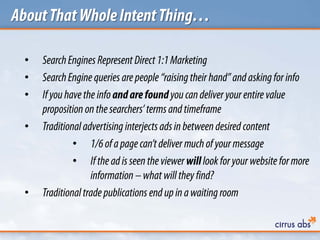 AboutThatWholeIntentThing…
• SearchEngines Represent Direct1:1Marketing
• SearchEngine queries arepeople “raising their hand” and askingfor info
• Ifyouhavethe infoandarefoundyoucandeliver yourentire value
proposition on the searchers’ termsand timeframe
• Traditionaladvertising interjectsadsin betweendesired content
• 1/6ofapagecan’tdeliver muchof yourmessage
• Ifthe adisseen the viewerwilllook foryourwebsite formore
information –what will they find?
• Traditionaltrade publications end upin awaiting room
 