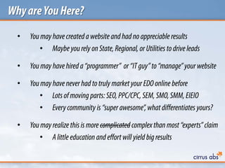 WhyareYouHere?
• Youmayhavecreatedawebsite and had no appreciable results
• Maybeyourely onState,Regional, orUtilities to drive leads
• Youmayhavehired a“programmer” or“ITguy”to“manage”your website
• Youmayhavenever had totruly marketyourEDOonline before
• Lotsof moving parts:SEO, PPC/CPC,SEM, SMO,SMM, EIEIO
• Everycommunity is “super awesome”,what differentiates yours?
• Youmayrealize this ismore complicated complex thanmost “experts”claim
• Alittle education and effortwill yield bigresults
 