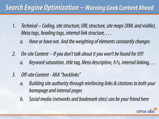 SearchEngineOptimization –WarningGeekContentAhead
1. Technical –Coding, site structure, URLstructure, site maps(XML and visible),
Metatags,heading tags,internal link structure, …
a. Haveorhavenot. And the weighting of elements constantly changes
2. On-siteContent –Ifyoudon’t talkabout it youwon’t befound forit!!!
a. Keywordsaturation, title tag,Metadescription, h1s,internal linking,…
3. Off-siteContent -AKA “backlinks”
a. Building site authority through reinforcing links &citations toboth your
homepageand internal pages
b. Socialmedia (networks and bookmark sites) canbeyourfriend here
 