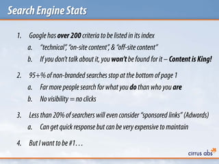 SearchEngineStats
1. Googlehasover200criteria to belisted in its index
a. “technical”,“on-sitecontent”, &“off-site content”
b. Ifyoudon’t talk aboutit, youwon’tbefound forit –ContentisKing!
2. 95+%of non-branded searchesstopatthe bottomof page1
a. Farmore people searchforwhat youdothanwho you are
b. Novisibility =no clicks
3. Lessthan20%of searchers will evenconsider “sponsored links” (Adwords)
a. Cangetquick response but canbeveryexpensive to maintain
4. ButIwantto be#1…
 