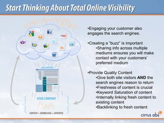 StartThinkingAboutTotalOnlineVisibility
•Engaging your customer also
engages the search engines.
•Creating a “buzz” is important
•Sharing info across multiple
mediums ensures you will make
contact with your customers’
preferred medium
•Provide Quality Content
•Give both site visitors AND the
search engines reason to return
•Freshness of content is crucial
•Keyword Saturation of content
•Internally linking fresh content to
existing content
•Backlinking to fresh content
 