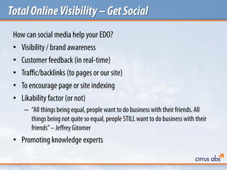 TotalOnlineVisibility–GetSocial
How can social media help your EDO?
• Visibility / brand awareness
• Customer feedback (in real-time)
• Traffic/backlinks (to pages or our site)
• To encourage page or site indexing
• Likability factor (or not)
– “All things being equal, people want to do businesswith their friends. All
things being not quite so equal, people STILL want to do businesswith their
friends”– Jeffrey Gitomer
• Promoting knowledge experts
 