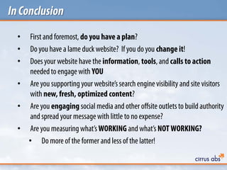 InConclusion
• First and foremost, do you have a plan?
• Do you have a lame duckwebsite? If you do you change it!
• Doesyour website have the information, tools, and calls to action
neededto engagewith YOU
• Are you supporting your website’ssearchengine visibility and site visitors
with new, fresh, optimized content?
• Are you engaging social media and other offsite outlets to build authority
and spread your messagewith little to no expense?
• Are you measuring what’s WORKING and what’s NOT WORKING?
• Do more of the former and less of the latter!
 
