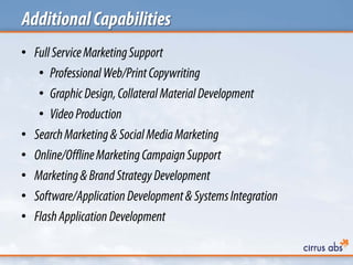 AdditionalCapabilities
• FullServiceMarketingSupport
• ProfessionalWeb/PrintCopywriting
• GraphicDesign,Collateral MaterialDevelopment
• VideoProduction
• SearchMarketing& SocialMediaMarketing
• Online/OfflineMarketingCampaignSupport
• Marketing&Brand StrategyDevelopment
• Software/ApplicationDevelopment&SystemsIntegration
• FlashApplication Development
 