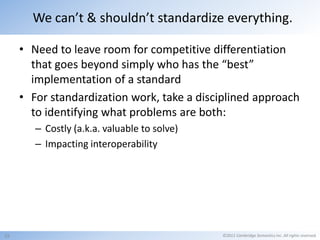 We can’t & shouldn’t standardize everything.

     • Need to leave room for competitive differentiation
       that goes beyond simply who has the “best”
       implementation of a standard
     • For standardization work, take a disciplined approach
       to identifying what problems are both:
        – Costly (a.k.a. valuable to solve)
        – Impacting interoperability




15                                            ©2011 Cambridge Semantics Inc. All rights reserved.
 