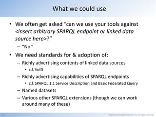 What we could use

     • We often get asked “can we use your tools against
       <insert arbitrary SPARQL endpoint or linked data
       source here>?”
        – “No.”
     • We need standards for & adoption of:
        – Richly advertising contents of linked data sources
           • c.f. VoID
        – Richly advertising capabilities of SPARQL endpoints
           • c.f. SPARQL 1.1 Service Description and Basic Federated Query
        – Named datasets
        – Various other SPARQL extensions (though we can work
          around many of these)
16                                                       ©2011 Cambridge Semantics Inc. All rights reserved.
 