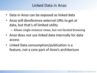 Linked Data in Anzo

    • Data in Anzo can be exposed as linked data
    • Anzo will dereference external URIs to get at
      data, but that’s of limited utility
       – Allows single-instance views, but not faceted browsing
    • Anzo does not use linked data internally for data
      access
    • Linked Data consumption/publication is a
      feature, not a core part of Anzo’s architecture




9                                                ©2011 Cambridge Semantics Inc. All rights reserved.
 