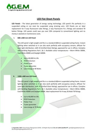 © September 2015| Green Energy Management (GEM) | All Rights Reserved |City & Guilds Qualified|W :gemlightingandelectrical.com
|E:info@gemlightingandelectrical.com
LED Flat Sheet Panels
LED Panels - The latest generation of energy saving technology. LED panel’s fits perfectly in a
suspended ceiling or can even be suspended using straining wire. LED Panels are an ideal
replacement for 4 way fluorescent tube fittings, 2 way fluorescent PL-L fittings and standard T8
batten fittings. LED panels could save you over 50% compared to conventional lighting and no
money is wasted on maintenance costs.
I. 600 x 600 mm LED Panel
This LED panel is light weight and fits in a standard 600mm suspended ceiling frame. Instant
lighting when switched so it can also work perfectly with occupancy sensors, diffuser for
even light distribution, UGR 19 (Unified Glare Rating), approved for use in offices. Complies
with Building Regulations Part L & E. Available colour temperatures – Warm White 3000K,
Cool White 4000K and Daylight 6000K.
 Up to 40,000 hrs life
 IP20 Protection
 Flicker Free
 3 year guarantee
 Low energy at 40 Watts
II. 1200 x 600 mm LED Panel
This LED panel is light weight and fits in a standard 600mm suspended ceiling frame. Instant
lighting when switched so it can also work perfectly with occupancy sensors, diffuser for
even light distribution, UGR 19 (Unified Glare Rating), approved for use in offices. Complies
with Building Regulations Part L & E. Available colour temperatures – Warm White 3000K,
Cool White 4000K and Daylight 6000K. Ideal replacement for 4 way 36 Watt T8 fittings.
 Up to 40,000 hrs life
 IP20 Protection
 Flicker Free
 3 year guarantee
 Low energy at 70 Watts
 
