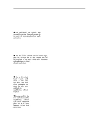  Use a S8 socket
head wrench and
insert it into side
lock hole, and then
rotate clockwise, to
open the side lock
and lock the
neighboring cabinet
together.
Lean (afterward) the cabinet, and
meanwhile put the diagonal support in
the slot with corresponding lean angle
calibration.
 Put the second cabinet with the same angle,
plug the location pin of one cabinet into the
location hole of the other cabinet after alignment
and make them be tightly
close to each other.
Connect and fix the
tops and bottoms of the
neighboring cabinets
with 2-hole connection
plate and M10*25mm
hexagon socket head
cap screws.
 
