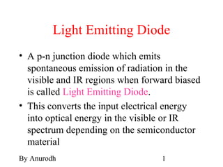 By Anurodh 1
Light Emitting Diode
• A p-n junction diode which emits
spontaneous emission of radiation in the
visible and IR regions when forward biased
is called Light Emitting Diode.
• This converts the input electrical energy
into optical energy in the visible or IR
spectrum depending on the semiconductor
material
 