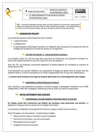 RESEAUX SOCIAUX
                            MISE EN OEUVRE      D’ENTREPRISE (RSE)
                             LE DEPLOIEMENT D’UN RESEAU SOCIAL
                                                                                                VER. 1 – 12/2011
                             D’ENTREPRISE (RSE)

           RSE : Ensemble d'identités sociales telles que des individus ou encore des organisations
           reliées entre elles par des liens créés lors des interactions sociales. Il se caractérise par
           la mise en avant de ses membres, de leurs activités au détriment des ressources.


               DEMARCHE PROJET

Les entreprises passent systématiquement par 3 phases :
       L’expérimentation
       Le déploiement
       La généralisation (cette étape nécessite une intégration des concepts de l’entreprise 2.0 dans la
       stratégie de l’entreprise et à toutes les strates du management).


                        DE CHEF DE PROJET A « DEVELOPPEUR D’USAGES »

La principale mission du chef de projet était jusqu’alors de transformer une expression de besoin en
cahier des charges fonctionnel, puis d’en assurer le suivi de réalisation.

Avec les TIC, les pratiques concernées dépassent la sphère légitime de l’entreprise et touchent la
sphère personnelle.

Il est nécessaire de susciter l’adhésion aux propositions d’usages qui doivent être en phase avec les
objectifs métiers, la culture d’entreprise et le niveau d’appropriation des TIC par ses collaborateurs.

La mission de la maitrise d’ouvrage se focalise désormais sur le développement des usages.


                        IDENTIFIER LE BON PORTEUR DU PROJET

Pour l’identifier, il est préférable de préciser la famille d’usages à développer initialement sur le RSE
(collaboration, CRM, KM, messaging, networking) et de le confier au métier correspondant.


               DEVELOPPEMENT DES USAGES

                        COMPRENDRE LES MECANISMES D’INTEGRATION ET D’ACCUEIL

Un réseau social doit commencer par fédérer les membres, puis dynamiser une activité. La
plateforme n’est que l’outil au service d’une stratégie d’animation.

Le processus d’intégration est progressif et fonction du rapport existant entre les acteurs.

Avant d’engager une conversation, il existe plusieurs étapes :
       Découverte de l’espace (inscription souvent préalable)
       Recherche d’information, suivi de conversation
       Renseignement de son profil
       Engagement de la conversation
 