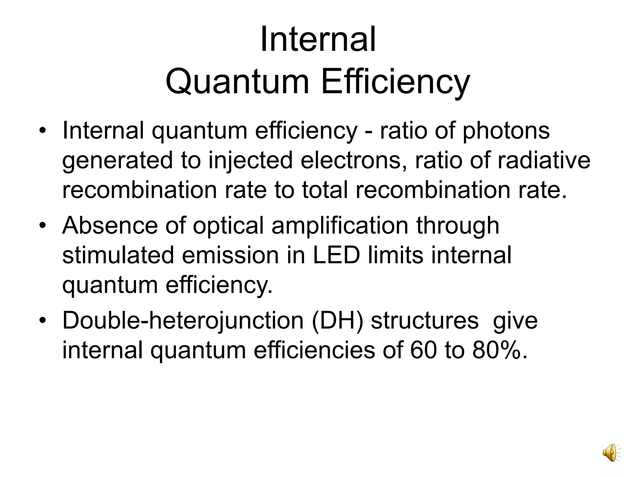 Internal
Quantum Efficiency
• Internal quantum efficiency - ratio of photons
generated to injected electrons, ratio of radiative
recombination rate to total recombination rate.
• Absence of optical amplification through
stimulated emission in LED limits internal
quantum efficiency.
• Double-heterojunction (DH) structures give
internal quantum efficiencies of 60 to 80%.
 