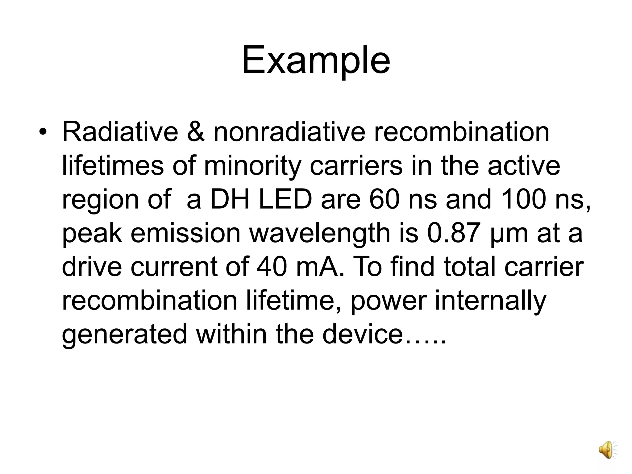 Example
• Radiative & nonradiative recombination
lifetimes of minority carriers in the active
region of a DH LED are 60 ns and 100 ns,
peak emission wavelength is 0.87 μm at a
drive current of 40 mA. To find total carrier
recombination lifetime, power internally
generated within the device…..
 