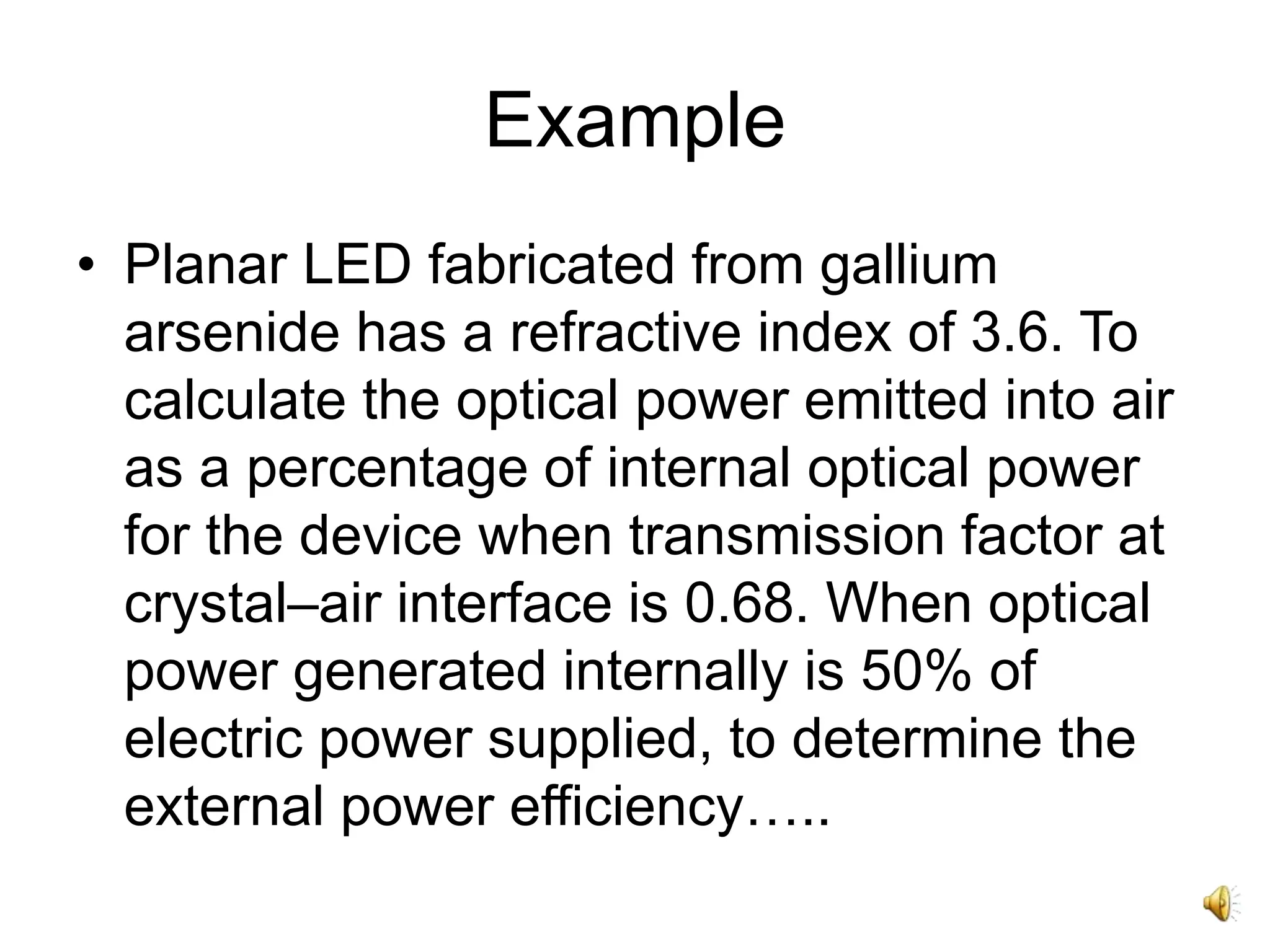 Example
• Planar LED fabricated from gallium
arsenide has a refractive index of 3.6. To
calculate the optical power emitted into air
as a percentage of internal optical power
for the device when transmission factor at
crystal–air interface is 0.68. When optical
power generated internally is 50% of
electric power supplied, to determine the
external power efficiency…..
 