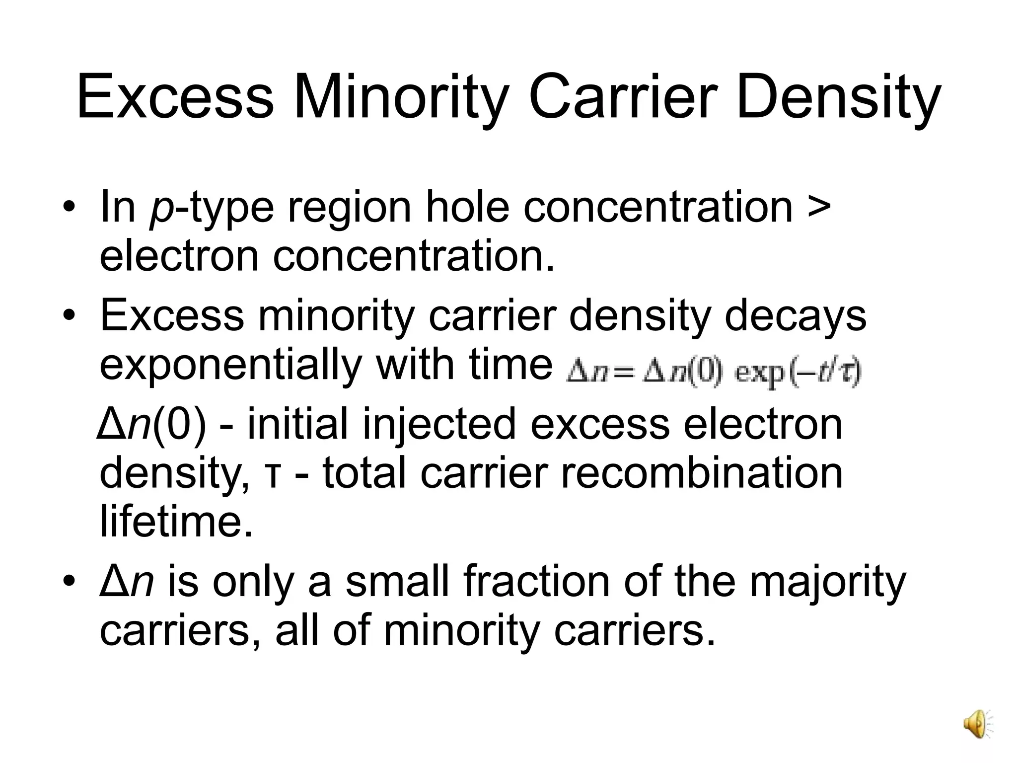 Excess Minority Carrier Density
• In p-type region hole concentration >
electron concentration.
• Excess minority carrier density decays
exponentially with time
Δn(0) - initial injected excess electron
density, τ - total carrier recombination
lifetime.
• Δn is only a small fraction of the majority
carriers, all of minority carriers.
 