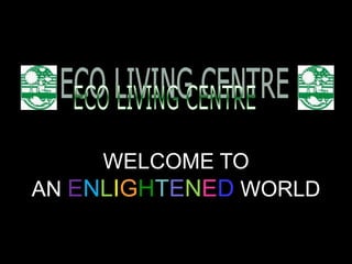 ECO LIVING CENTRE WELCOME TO  AN ENLIGHTENED WORLD 