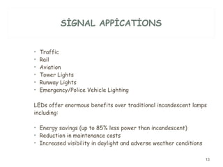SİGNAL APPİCATİONS Traffic  Rail  Aviation  Tower Lights  Runway Lights  Emergency/Police Vehicle Lighting  LEDs offer enormous benefits over traditional incandescent lamps including:  Energy savings (up to 85% less power than incandescent)  Reduction in maintenance costs  Increased visibility in daylight and adverse weather conditions  
