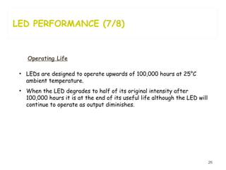 LED PERFORMANCE (7/8) Operating Life LEDs are designed to operate upwards of 100,000 hours at 25°C ambient temperature.  When the LED degrades to half of its original intensity after 100,000 hours it is at the end of its useful life although the LED will continue to operate as output diminishes.  