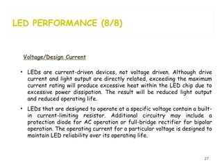 LED PERFORMANCE (8/8) Voltage/Design Current LEDs are current-driven devices, not voltage driven. Although drive current and light output are directly related, exceeding the maximum current rating will produce excessive heat within the LED chip due to excessive power dissipation. The result will be reduced light output and reduced operating life. LEDs that are designed to operate at a specific voltage contain a built-in current-limiting resistor. Additional circuitry may include a protection diode for AC operation or full-bridge rectifier for bipolar operation. The operating current for a particular voltage is designed to maintain LED reliability over its operating life.  