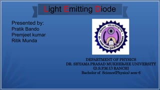 Light Emitting Diode
DEPARTMENT OF PHYSICS
DR. SHYAMA PRASAD MUKHERJEE UNIVERSITY
(D.S.P.M.U) RANCHI
Bachelor of Science(Physics) sem-6
Presented by:
Pratik Bando
Premjeet kumar
Ritik Munda
 