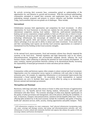 Local Economic Development Primer


By actively reviewing their economic base, communities gained an understanding of the
opportunities for, and obstacles to, growth and investment. With this newfound understanding,
communities attempted to expand their economic and employment base by devising and
undertaking strategic programs and projects to remove obstacles and facilitate investment.
Today, local economies face an even greater set of challenges. These include:

International

Globalization increases both opportunities and competition for local investment. It offers
opportunities for local businesses to develop new markets but also presents challenges from
international competitors entering local markets. Multi-site, multi-national manufacturing,
banking and service corporations compete globally to find cost efficient sites in which to locate.
Technologically advanced growth industries require highly specialized skills and a supporting
technology infrastructure, but increasingly all industrial and service sectors needs highly
specialized and specific skills and business environments. Local conditions determine the
relative advantage of an area and its ability to attract and retain investment. Even small towns
and their surrounding rural regions can develop local economic opportunities at a national or
international level by building on their local economic strengths.

National

At the national level, macro-economic, fiscal and monetary reforms have directly impacted the
economy at the local level. National regulatory and legal frameworks such as tax reform,
telecommunications deregulation and environmental standards directly influence the local
business climate, either enhancing or reducing the potential for local economic development. In
many countries, national government functions continue to be decentralized thereby increasing
the responsibility of municipal governments to retain and attract private industry.

Regional

Communities within and between regions often compete to attract external and local investment.
Opportunities exist for communities across regions to collaborate with each other to help their
economies grow, for example, by supporting infrastructure or environmental improvements that
demonstrate a broad regional impact. An association of local municipalities or regional
governments can serve to facilitate these types of LED effort by acting as an intermediary
between national and municipal governments.

Metropolitan and Municipal

Businesses, both large and small, often choose to locate in urban areas because of agglomeration
economies (i.e., the benefits derived from sharing markets, infrastructure, labor pools and
information with other firms). The economic advantage of urban areas depends significantly on
the quality of urban governance and management, and on the policies affecting the availability, or
lack, of electricity, transport, telecommunications, sanitation and developable urban land. Factors
affecting labor productivity in the local economy include the availability and quality of housing,
health and1 education services, skills, security, training opportunities and public transport. These

1
  LED infrastructure comprises two main components, ‘hard’ physical infrastructure incorporating roads,
rail, water, sewerage and drainage systems, and energy and telecommunications networks; and ‘soft’
infrastructure of social, cultural and community facilities and capacity that enhance the quality of life and
encourage industry and business development.

                                                     2
 