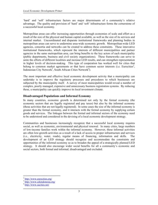 Local Economic Development Primer


‘hard’ and ‘soft’ infrastructure factors are major determinants of a community’s relative
advantage. The quality and provision of ‘hard’ and ‘soft’ infrastructure forms the cornerstone of
a successful local economy.

Metropolitan areas can offer increasing opportunities through economies of scale and effort as a
result of the size of the physical and human capital available, as well as the size of its services and
internal market. Uncoordinated and disparate institutional frameworks and planning bodies in
metropolitan areas can serve to undermine area-wide economic growth. Metropolitan-wide LED
agencies, consortia and networks can be created to address these constraints. These innovative
institutional frameworks, which represent the interests of different municipalities and partner
agencies in the same metropolitan area, can bring benefits to the key actors of each municipality
(public departments, business and civil society organizations). These frameworks can serve to
unite the efforts of different localities and increase LED results, and can strengthen representation
in higher levels of decision-making. This type of cooperation has worked well for cities that
belong to common market agreements or that have common sector interests (i.e. Eurocities2,
Indonesian City Network3, South African Cities Network4).

The most important and effective local economic development activity that a municipality can
undertake is to improve the regulatory processes and procedures to which businesses are
subjected by the municipality itself. A survey of most municipalities would reveal a number of
complex, poorly managed, expensive and unnecessary business registration systems. By reducing
these, a municipality can quickly improve its local investment climate.

Disadvantaged Populations and Informal Economy
In many countries, economic growth is determined not only by the formal economy (the
economic sectors that are legally registered and pay taxes) but also by the informal economy
(those activities that are not legally registered). In some cases the size of the informal economy is
greater than the formal economy, and it interacts with the formal economy by supplying certain
goods and services. The linkages between the formal and informal sectors of the economy need
to be understood and considered in the devising of a local economic development strategy.

Communities and businesses increasingly recognize that a successful local economy requires
social, as well as economic, environmental and physical renewal. In many cities, large numbers
of low-income families work within the informal economy. However, these informal activities
are often low-growth activities as a result of a lack of access to proper infrastructure and services
(i.e., electricity, water, roads), regular means of financing, information and skills. The
development of an LED strategy should recognize and accommodate the constraints and
opportunities of the informal economy so as to broaden the appeal of a strategically planned LED
strategy. It should also encourage wider social benefits for all a community’s economic and
social sectors, both formal and informal, disadvantaged and excluded.




2
  http://www.eurocities.org/
3
  http://www.cdsindonesia.org/
4
  http://www.sacities.net/

                                                  3
 